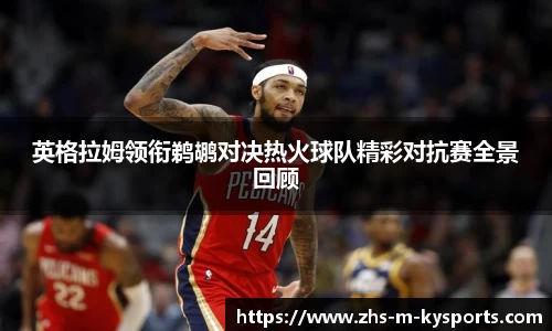英格拉姆领衔鹈鹕对决热火球队精彩对抗赛全景回顾